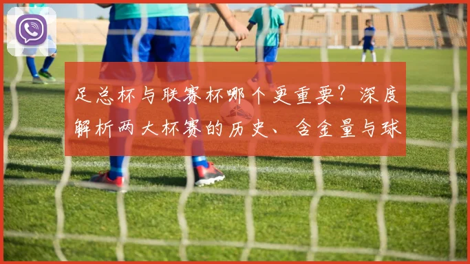 足总杯与联赛杯哪个更重要?深度解析两大杯赛的历史、含金量与球迷之争