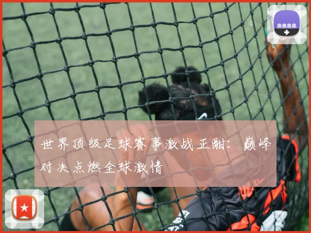 世界顶级足球赛事激战正酣:巅峰对决点燃全球激情
