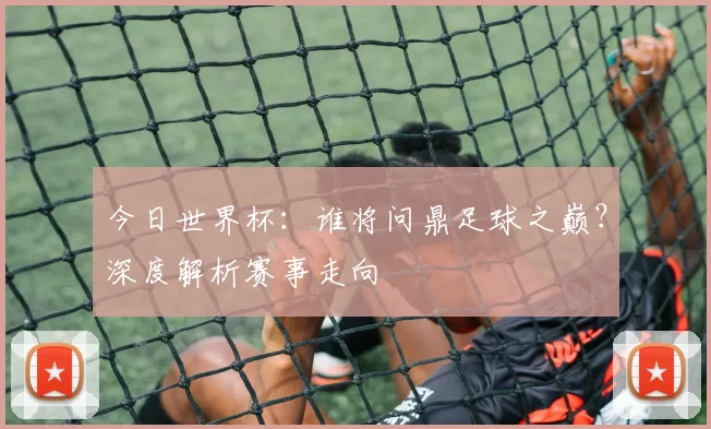 今日世界杯:谁将问鼎足球之巅?深度解析赛事走向