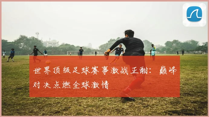 世界顶级足球赛事激战正酣：巅峰对决点燃全球激情