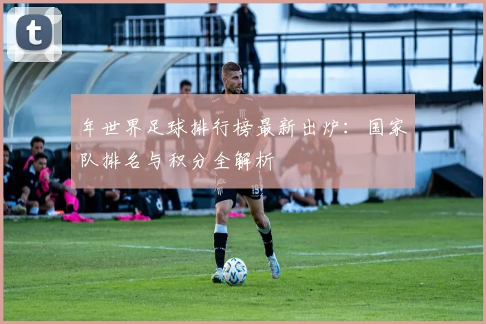 年世界足球排行榜最新出炉:国家队排名与积分全解析