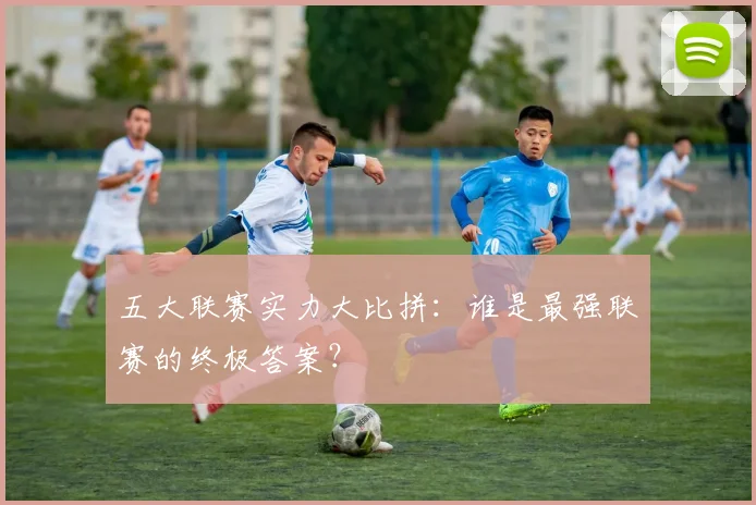 五大联赛实力大比拼:谁是最强联赛的终极答案?