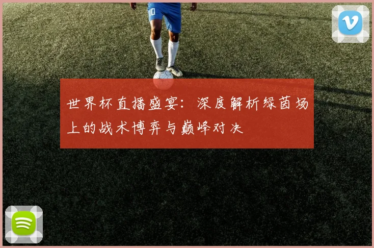 世界杯直播盛宴:深度解析绿茵场上的战术博弈与巅峰对决